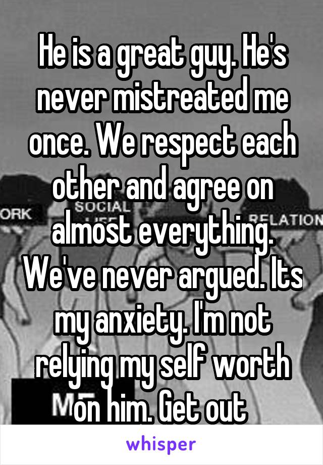 He is a great guy. He's never mistreated me once. We respect each other and agree on almost everything. We've never argued. Its my anxiety. I'm not relying my self worth on him. Get out 