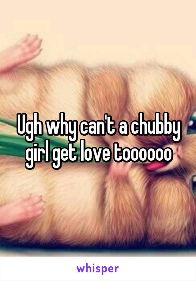 Ugh why can't a chubby girl get love toooooo