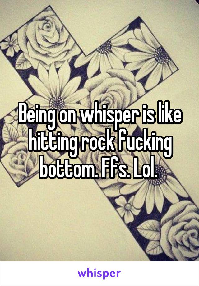 Being on whisper is like hitting rock fucking bottom. Ffs. Lol. 