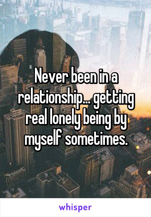 Never been in a relationship... getting real lonely being by myself sometimes.