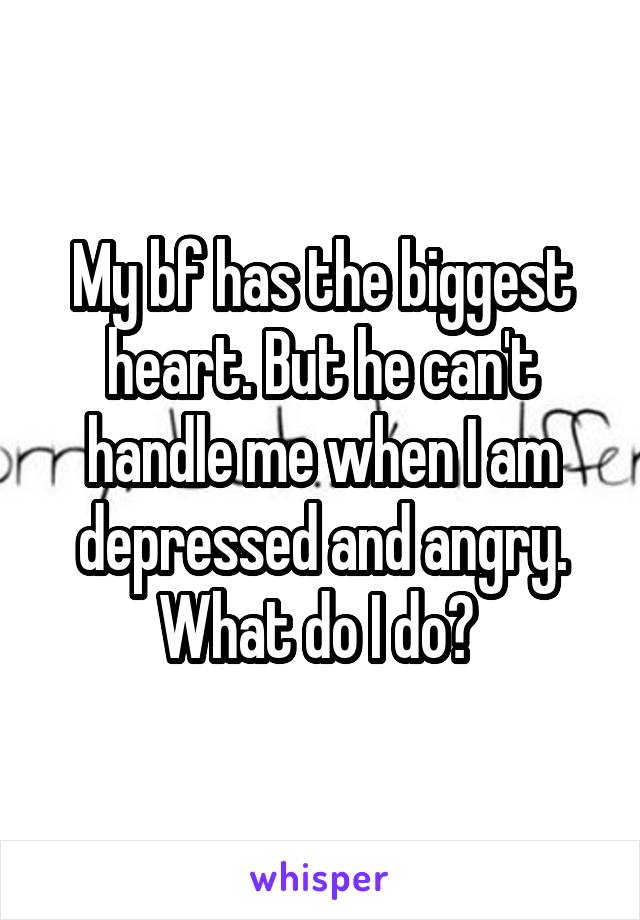 My bf has the biggest heart. But he can't handle me when I am depressed and angry. What do I do? 