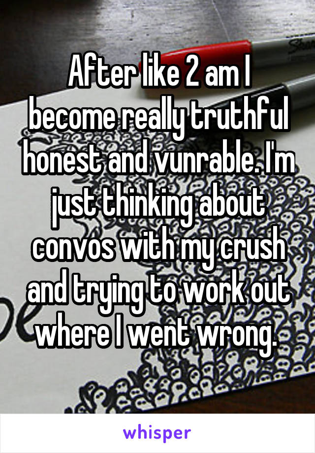 After like 2 am I become really truthful honest and vunrable. I'm just thinking about convos with my crush and trying to work out where I went wrong. 
