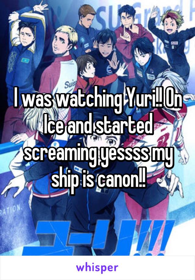 I was watching Yuri!! On Ice and started screaming yessss my ship is canon!!