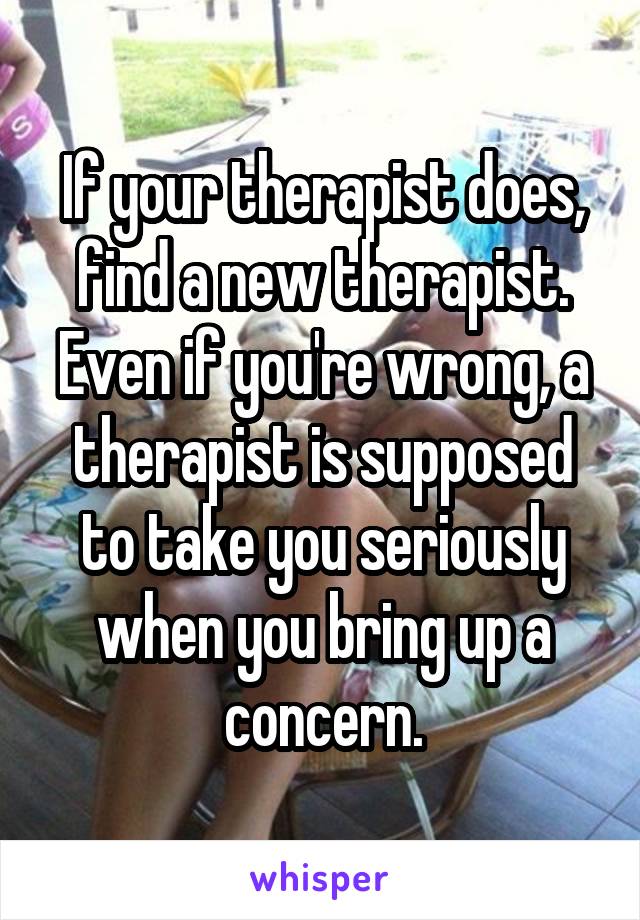 If your therapist does, find a new therapist. Even if you're wrong, a therapist is supposed to take you seriously when you bring up a concern.