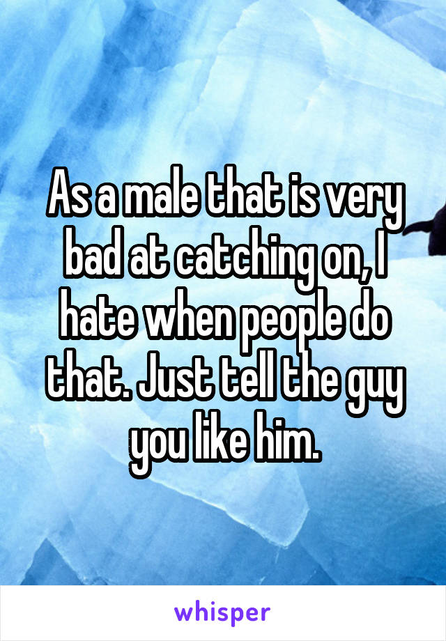 As a male that is very bad at catching on, I hate when people do that. Just tell the guy you like him.