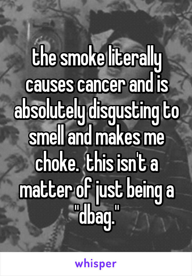 the smoke literally causes cancer and is absolutely disgusting to smell and makes me choke.  this isn't a matter of just being a "dbag."