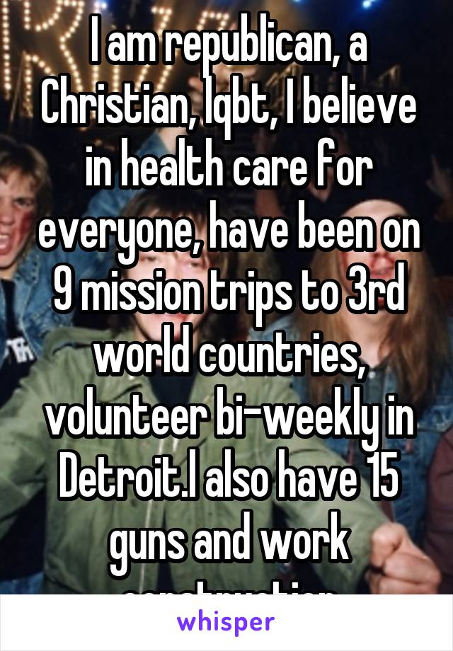 I am republican, a Christian, lqbt, I believe in health care for everyone, have been on 9 mission trips to 3rd world countries, volunteer bi-weekly in Detroit.l also have 15 guns and work construction