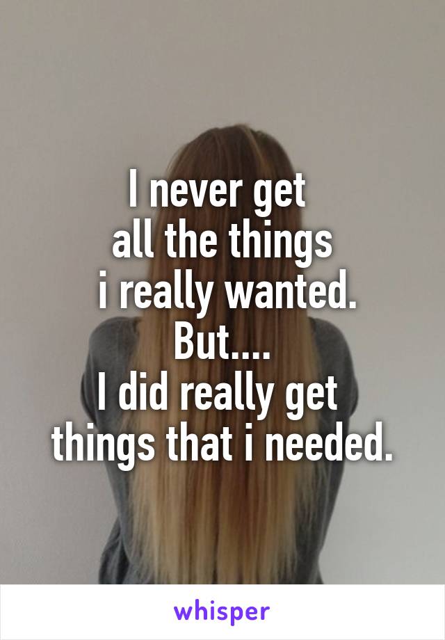 I never get 
all the things
 i really wanted.
But....
I did really get 
things that i needed.