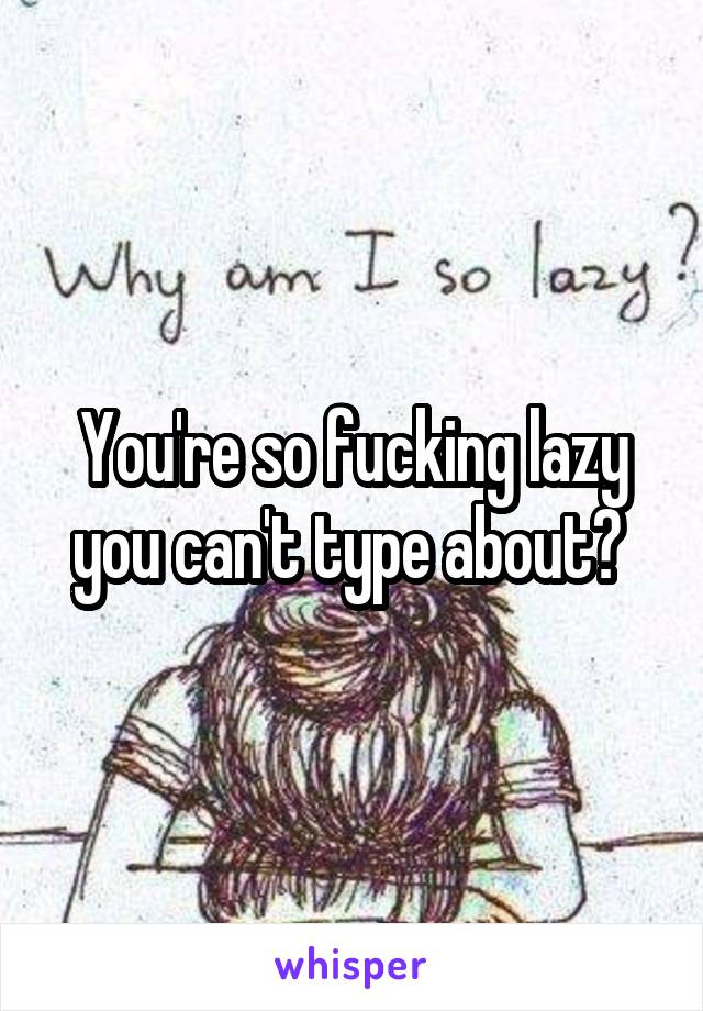 You're so fucking lazy you can't type about? 