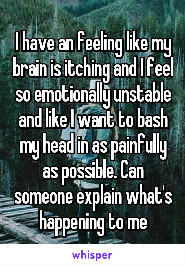 I have an feeling like my brain is itching and I feel so emotionally unstable and like I want to bash my head in as painfully as possible. Can someone explain what's happening to me