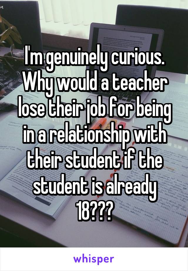 I'm genuinely curious. Why would a teacher lose their job for being in a relationship with their student if the student is already 18???