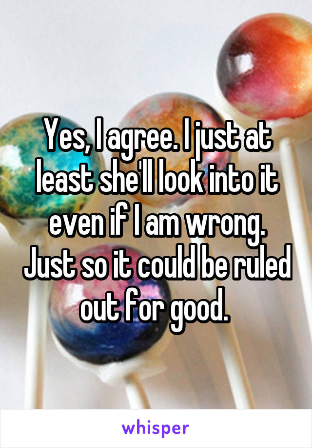 Yes, I agree. I just at least she'll look into it even if I am wrong. Just so it could be ruled out for good. 