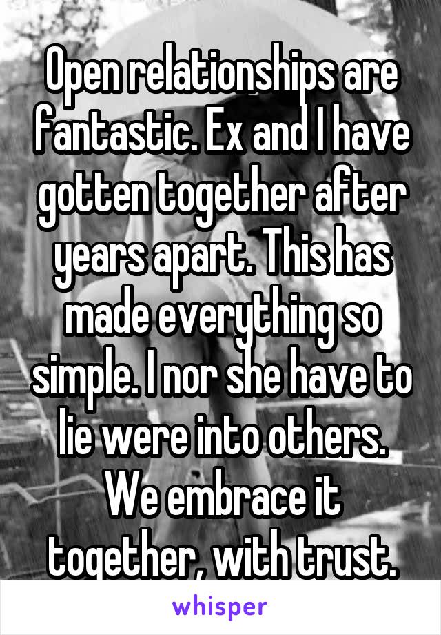  Open relationships are fantastic. Ex and I have gotten together after years apart. This has made everything so simple. I nor she have to lie were into others. We embrace it together, with trust.