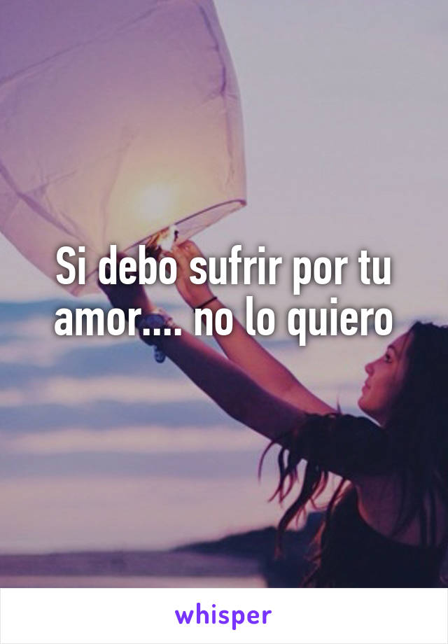 Si debo sufrir por tu amor.... no lo quiero
