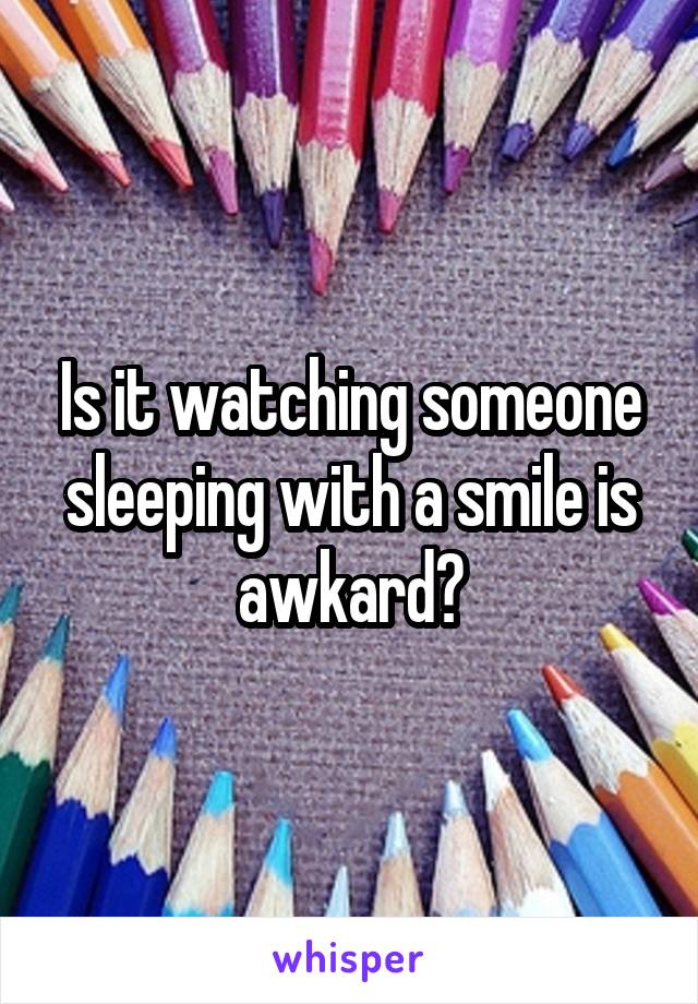 Is it watching someone sleeping with a smile is awkard?