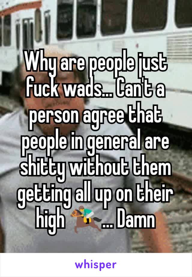 Why are people just fuck wads... Can't a person agree that people in general are shitty without them getting all up on their high 🏇... Damn