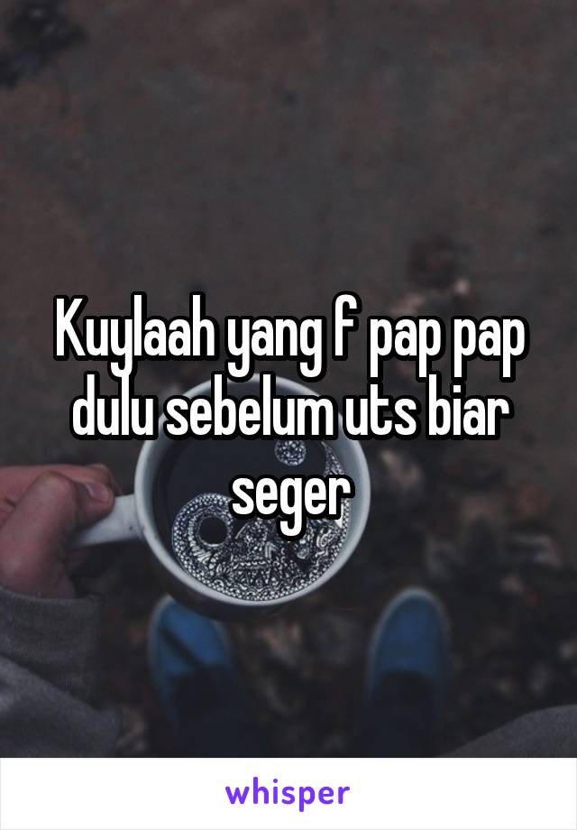 Kuylaah yang f pap pap dulu sebelum uts biar seger