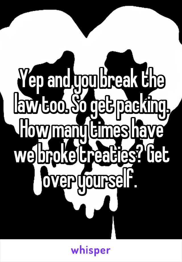 Yep and you break the law too. So get packing. How many times have we broke treaties? Get over yourself. 