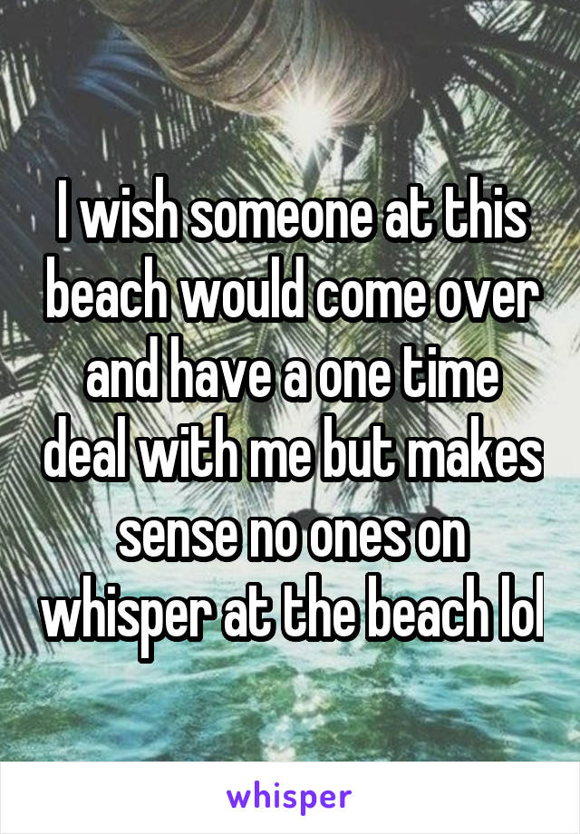 I wish someone at this beach would come over and have a one time deal with me but makes sense no ones on whisper at the beach lol