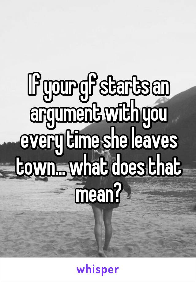 If your gf starts an argument with you every time she leaves town... what does that mean?