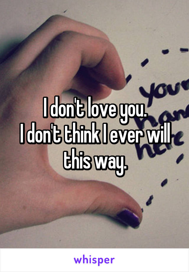 I don't love you.
I don't think I ever will this way.