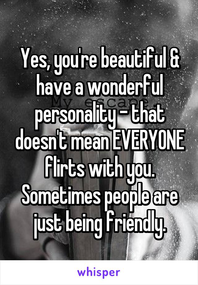 Yes, you're beautiful & have a wonderful personality - that doesn't mean EVERYONE flirts with you. Sometimes people are just being friendly.