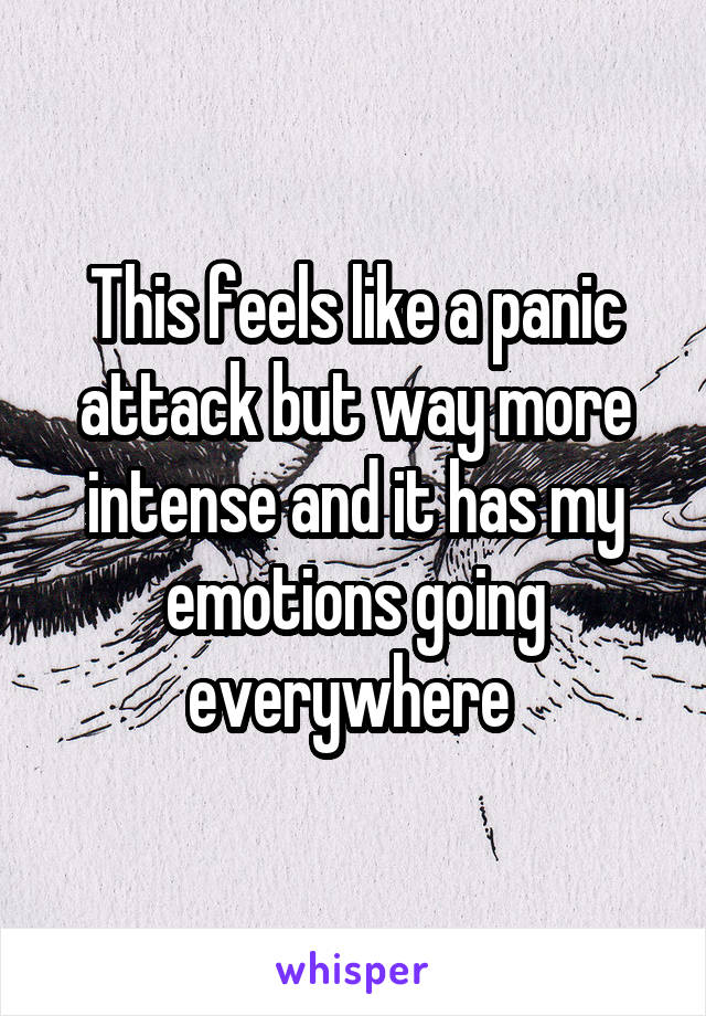 This feels like a panic attack but way more intense and it has my emotions going everywhere 