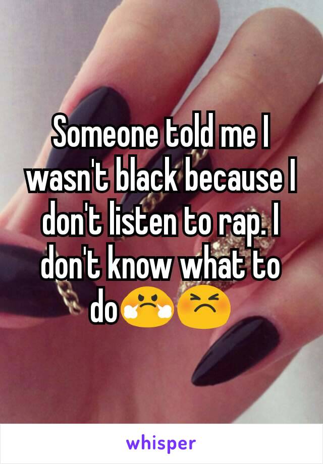 Someone told me I wasn't black because I don't listen to rap. I don't know what to do😤😣