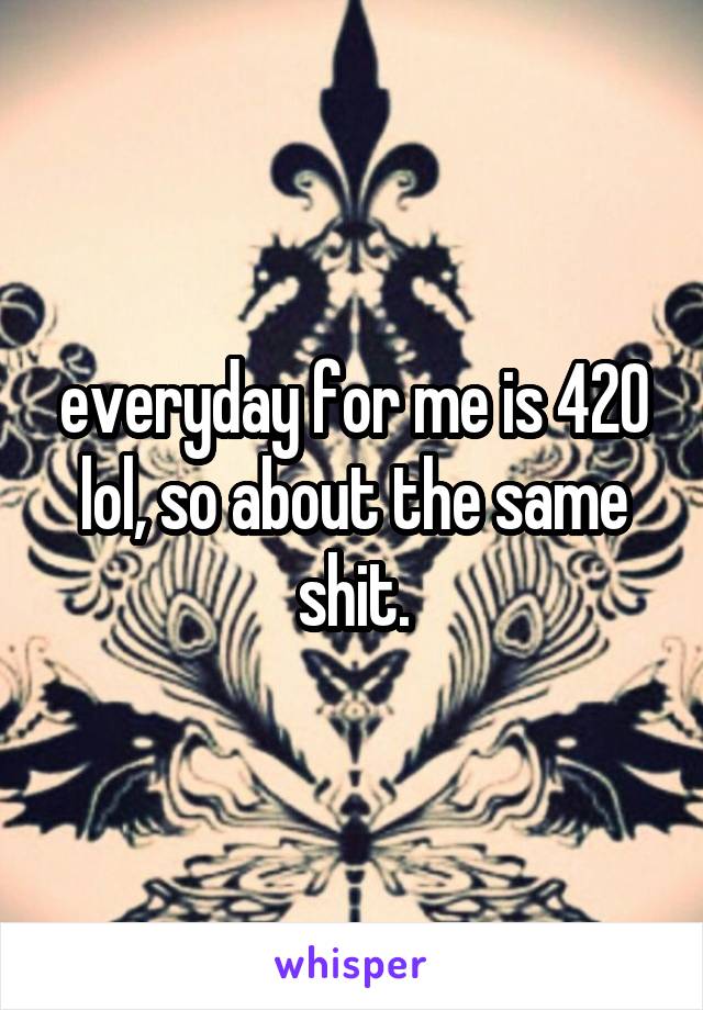 everyday for me is 420 lol, so about the same shit.