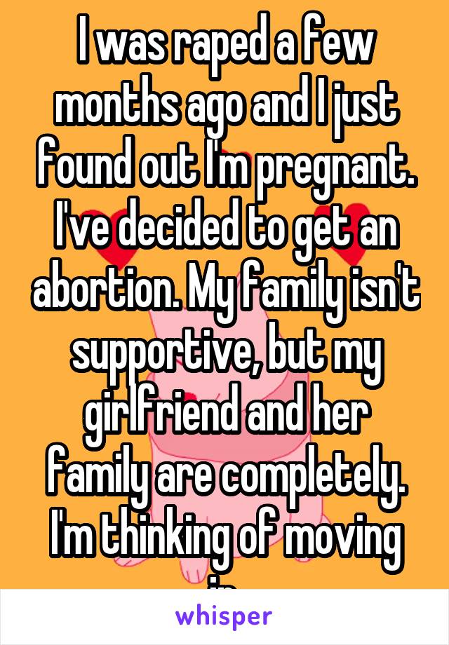 I was raped a few months ago and I just found out I'm pregnant. I've decided to get an abortion. My family isn't supportive, but my girlfriend and her family are completely. I'm thinking of moving in.