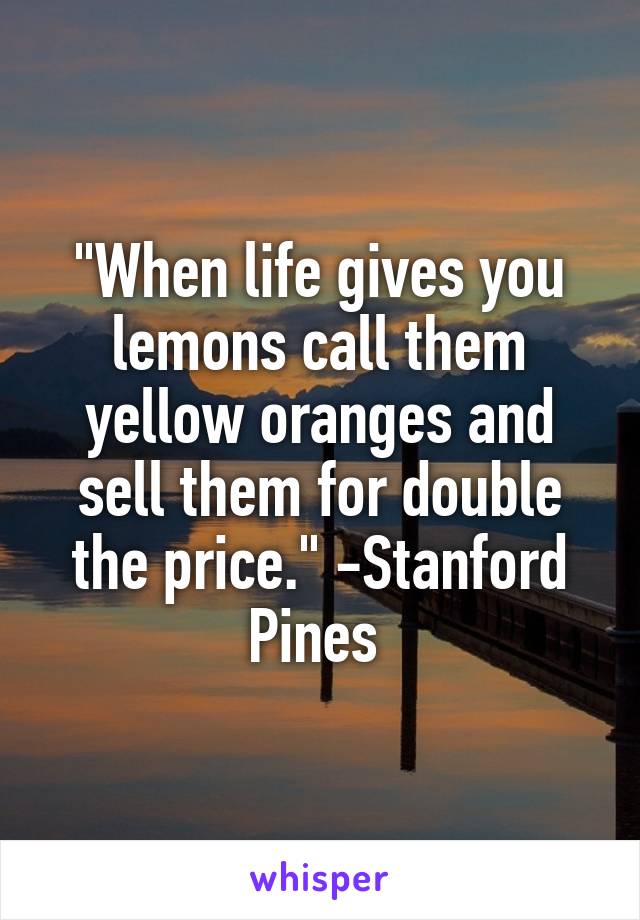 "When life gives you lemons call them yellow oranges and sell them for double the price." -Stanford Pines 