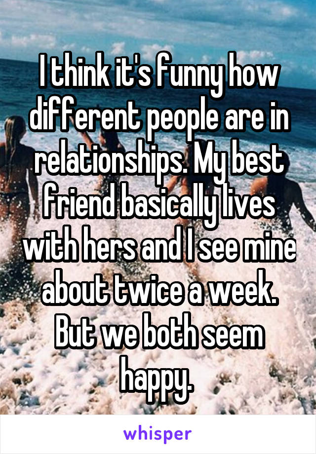 I think it's funny how different people are in relationships. My best friend basically lives with hers and I see mine about twice a week. But we both seem happy. 