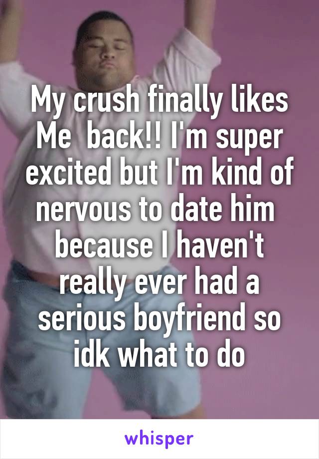 My crush finally likes Me  back!! I'm super excited but I'm kind of nervous to date him  because I haven't really ever had a serious boyfriend so idk what to do