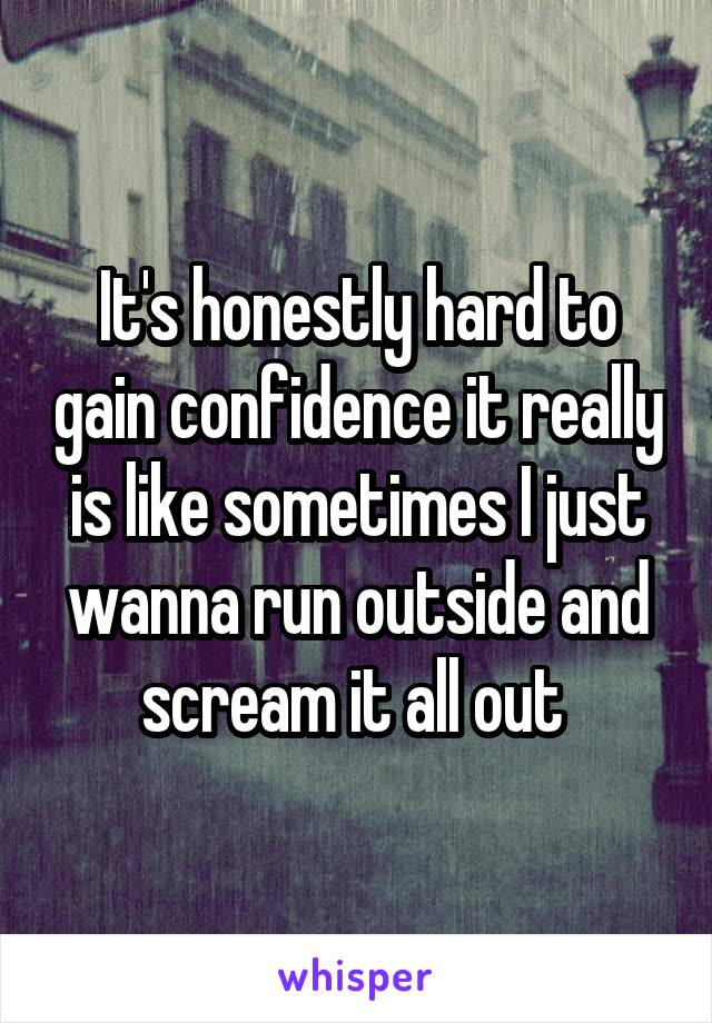 It's honestly hard to gain confidence it really is like sometimes I just wanna run outside and scream it all out 