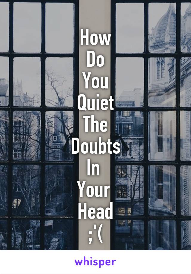 How
Do
You
Quiet
The
Doubts
In 
Your 
Head
;'(