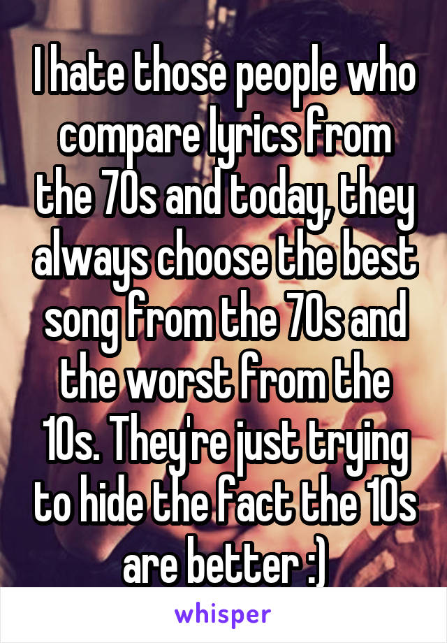 I hate those people who compare lyrics from the 70s and today, they always choose the best song from the 70s and the worst from the 10s. They're just trying to hide the fact the 10s are better :)