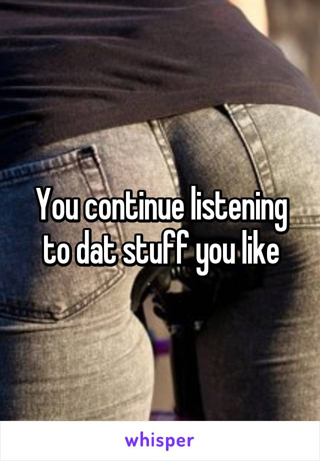 You continue listening to dat stuff you like