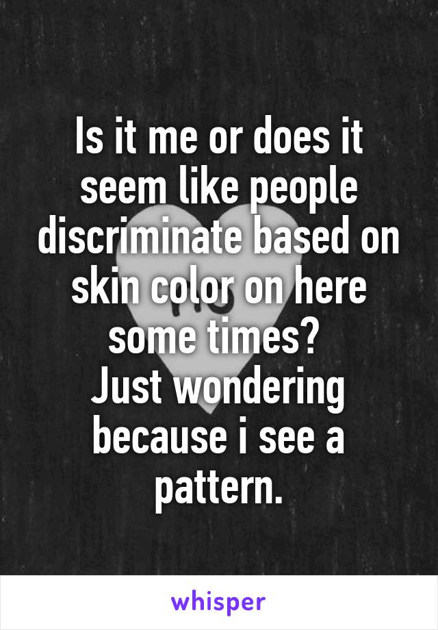 Is it me or does it seem like people discriminate based on skin color on here some times? 
Just wondering because i see a pattern.