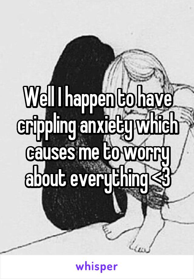 Well I happen to have crippling anxiety which causes me to worry about everything <3