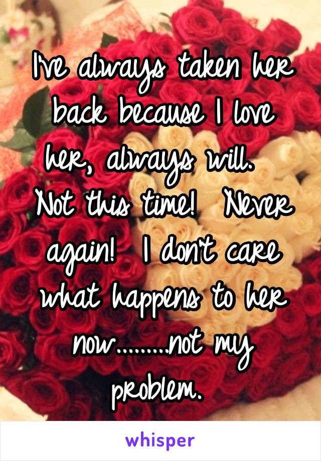 I've always taken her back because I love her, always will.  
Not this time!  Never again!  I don't care what happens to her now.........not my problem. 