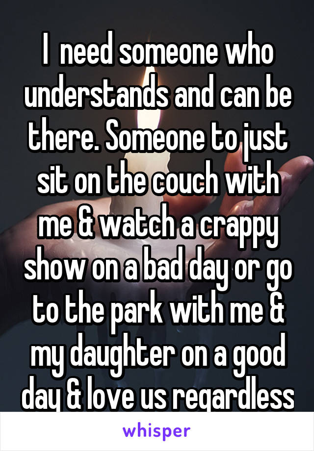 I  need someone who understands and can be there. Someone to just sit on the couch with me & watch a crappy show on a bad day or go to the park with me & my daughter on a good day & love us regardless