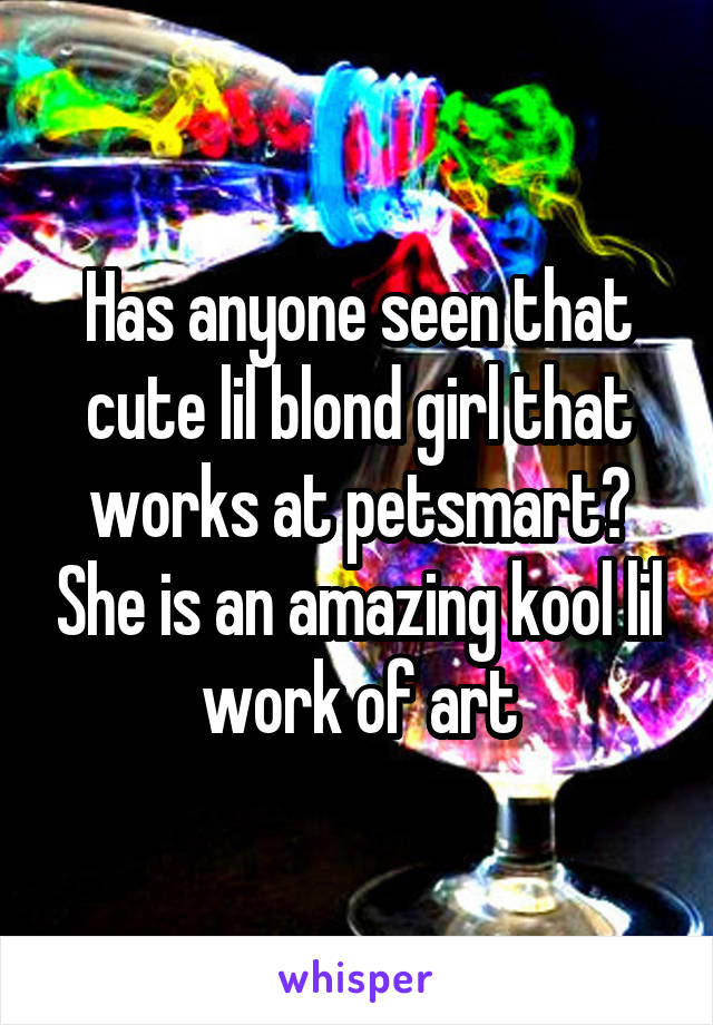 Has anyone seen that cute lil blond girl that works at petsmart? She is an amazing kool lil work of art