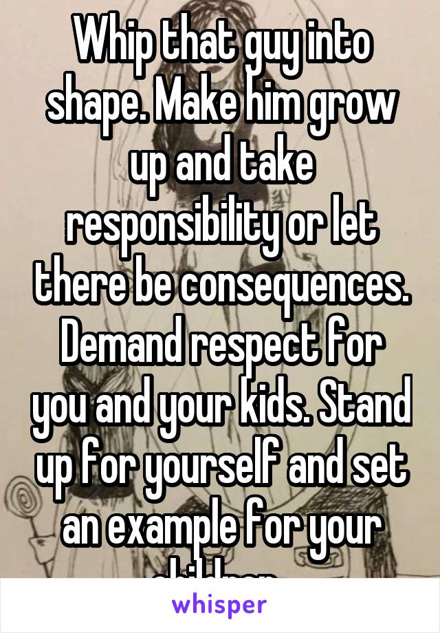 Whip that guy into shape. Make him grow up and take responsibility or let there be consequences. Demand respect for you and your kids. Stand up for yourself and set an example for your children. 