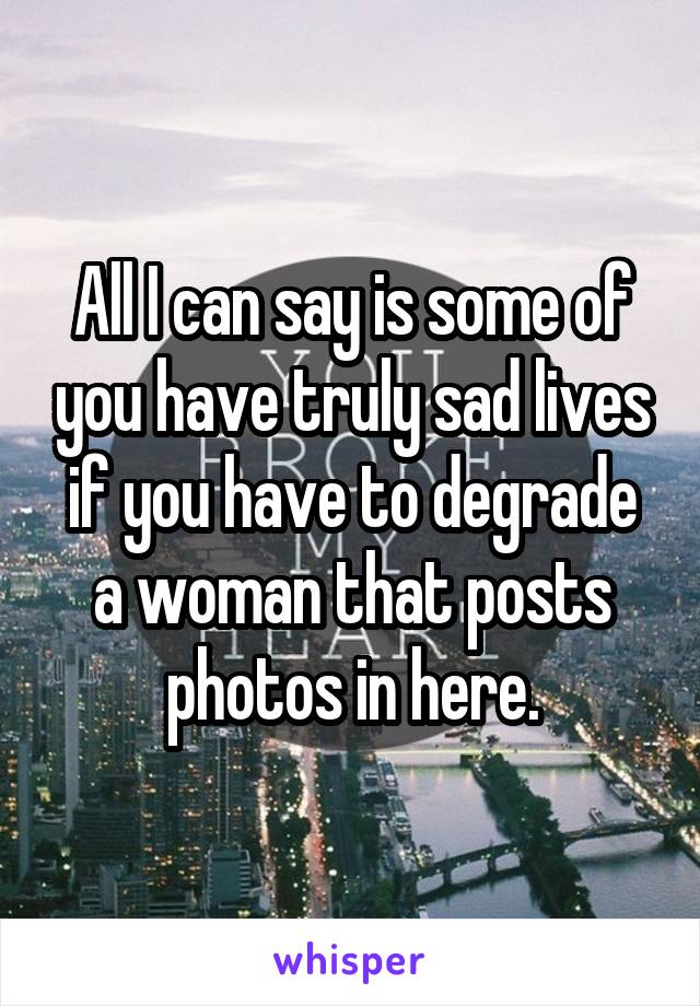 All I can say is some of you have truly sad lives if you have to degrade a woman that posts photos in here.