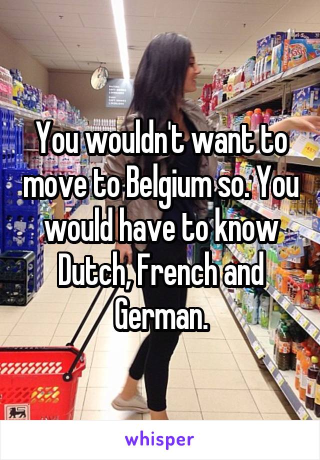 You wouldn't want to move to Belgium so. You would have to know Dutch, French and German.