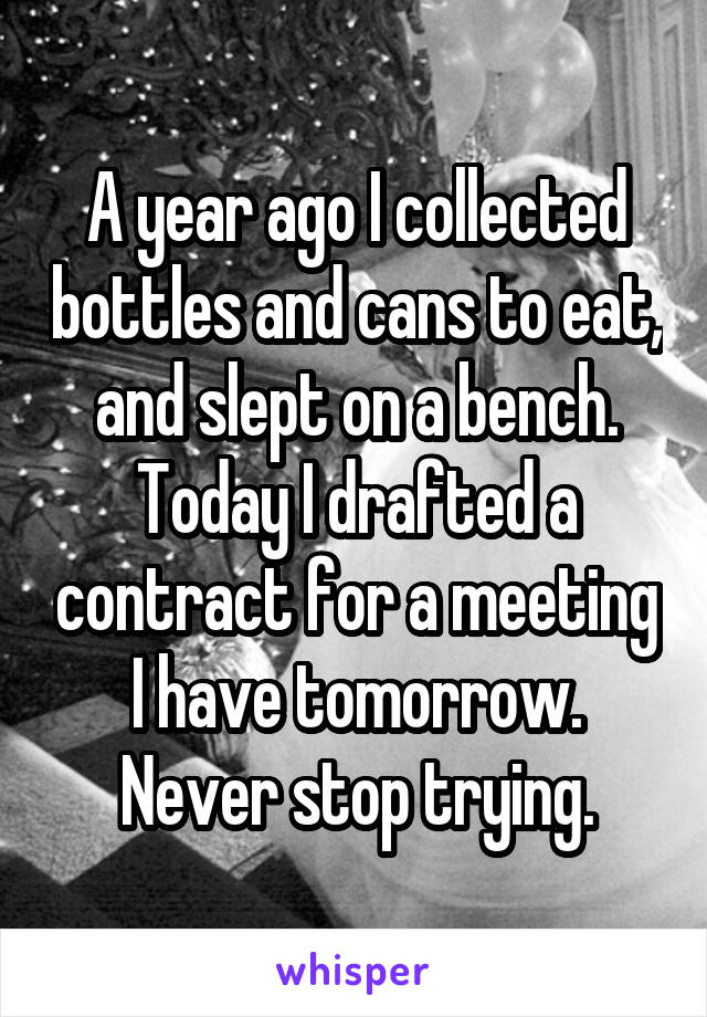 A year ago I collected bottles and cans to eat, and slept on a bench. Today I drafted a contract for a meeting I have tomorrow. Never stop trying.