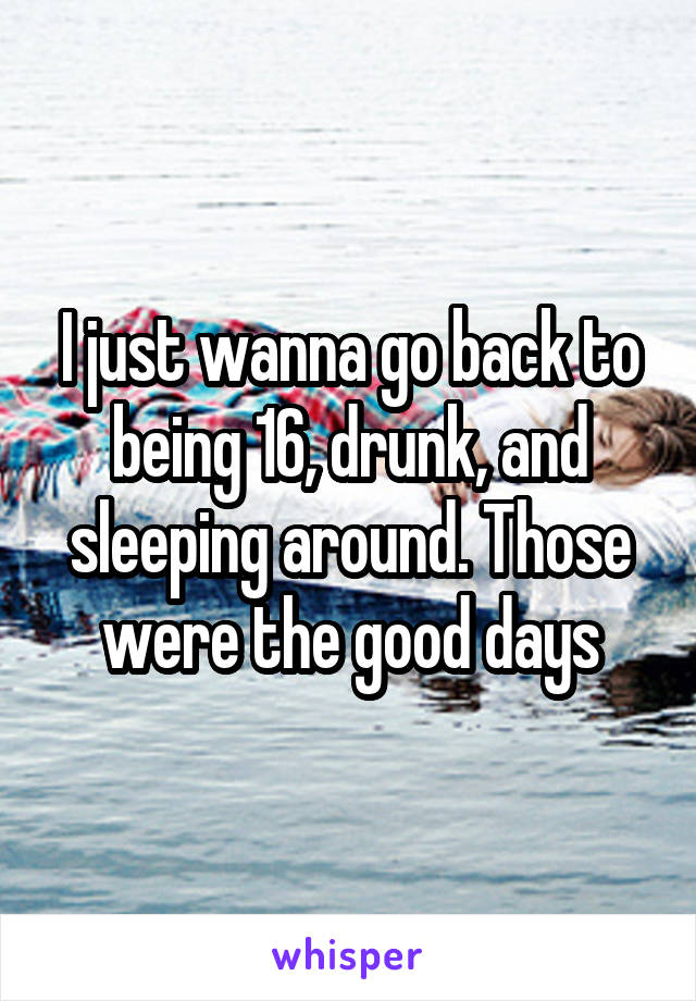 I just wanna go back to being 16, drunk, and sleeping around. Those were the good days