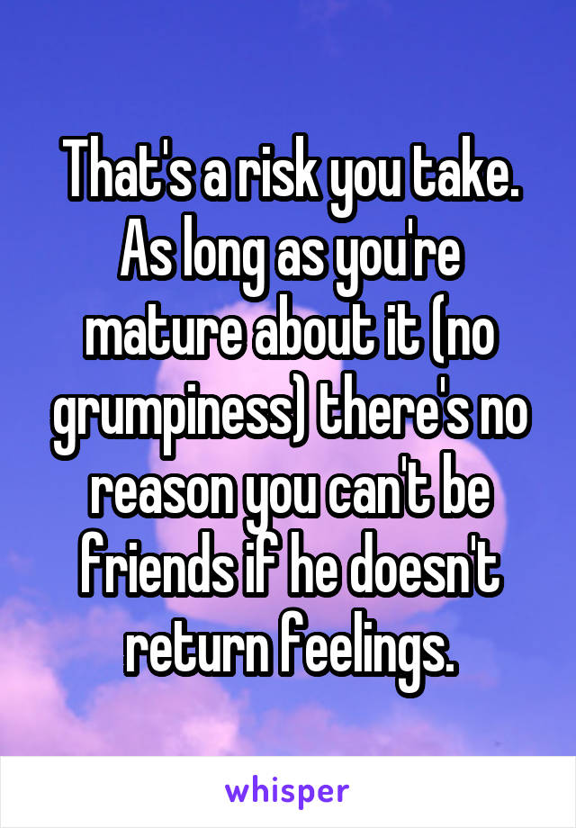 That's a risk you take. As long as you're mature about it (no grumpiness) there's no reason you can't be friends if he doesn't return feelings.