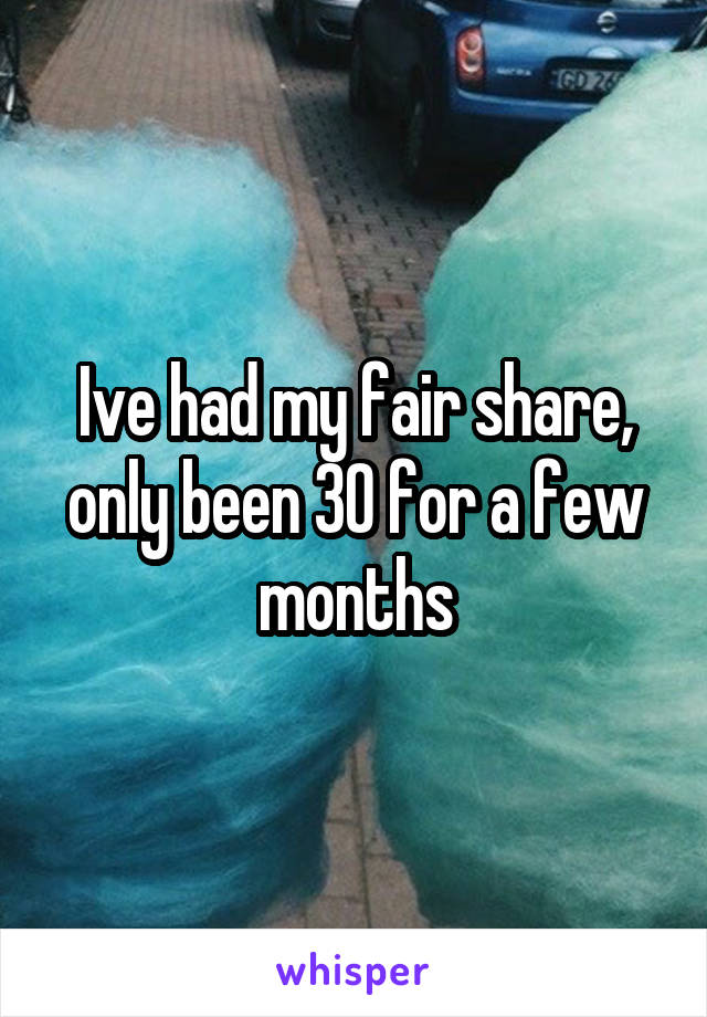 Ive had my fair share, only been 30 for a few months