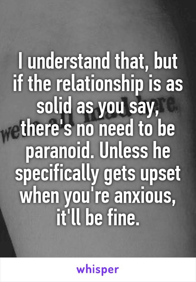 I understand that, but if the relationship is as solid as you say, there's no need to be paranoid. Unless he specifically gets upset when you're anxious, it'll be fine.